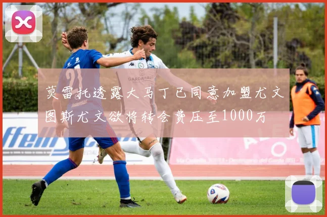 莫雷托透露大马丁已同意加盟尤文图斯尤文欲将转会费压至1000万