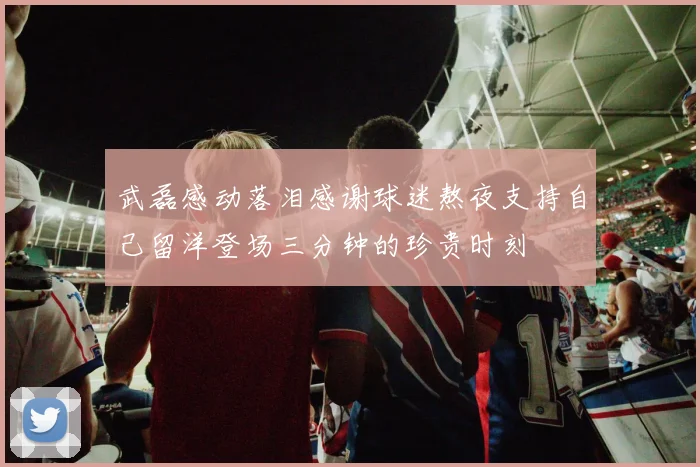 武磊感动落泪感谢球迷熬夜支持自己留洋登场三分钟的珍贵时刻