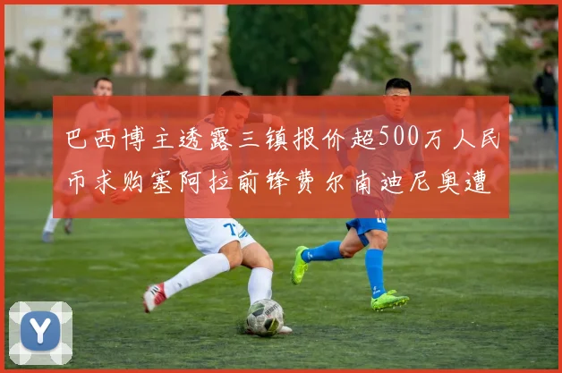 巴西博主透露三镇报价超500万人民币求购塞阿拉前锋费尔南迪尼奥遭拒绝