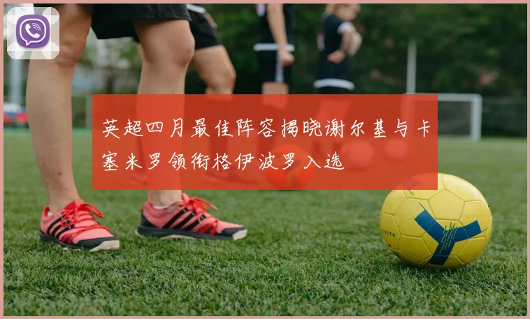 英超四月最佳阵容揭晓谢尔基与卡塞米罗领衔格伊波罗入选