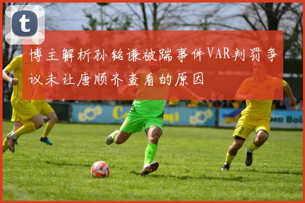博主解析孙铭谦被踹事件VAR判罚争议未让唐顺齐查看的原因