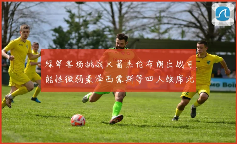 绿军客场挑战火箭杰伦布朗出战可能性微弱豪泽西蒙斯等四人缺席比赛