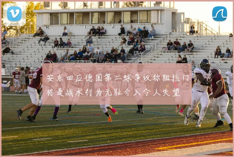 安东回应德国第二球争议称阻挡门将是战术行为无耻介入令人失望