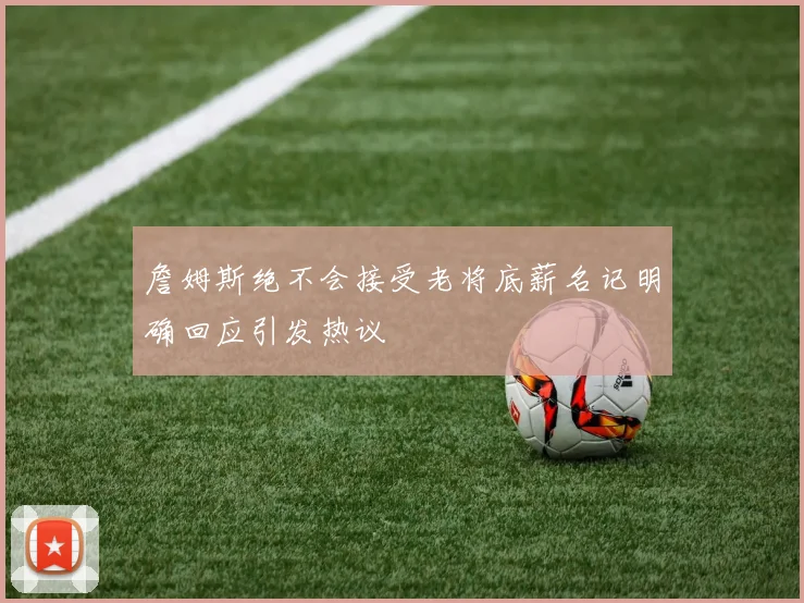 詹姆斯绝不会接受老将底薪名记明确回应引发热议