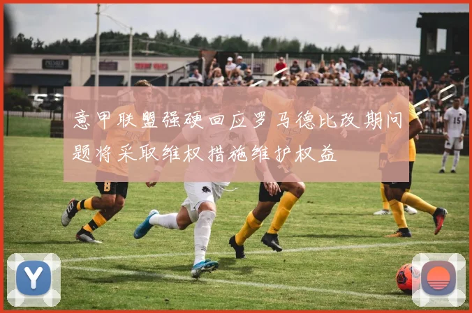意甲联盟强硬回应罗马德比改期问题将采取维权措施维护权益