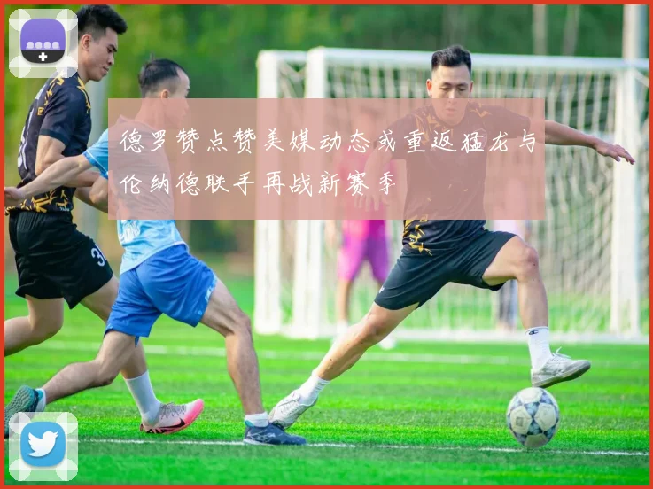 德罗赞点赞美媒动态或重返猛龙与伦纳德联手再战新赛季