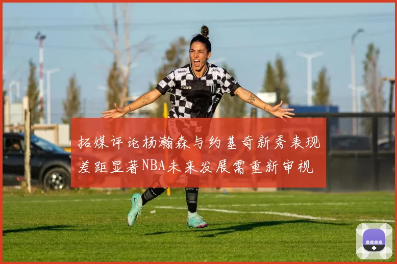 拓媒评论杨瀚森与约基奇新秀表现差距显著NBA未来发展需重新审视