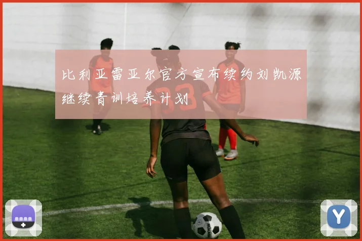比利亚雷亚尔官方宣布续约刘凯源继续青训培养计划