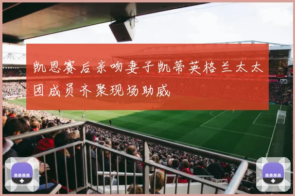 凯恩赛后亲吻妻子凯蒂英格兰太太团成员齐聚现场助威