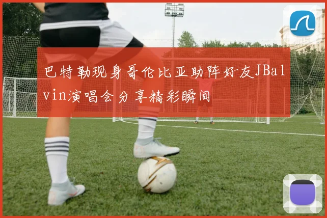 巴特勒现身哥伦比亚助阵好友JBalvin演唱会分享精彩瞬间