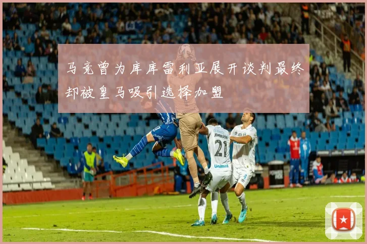 马竞曾为库库雷利亚展开谈判最终却被皇马吸引选择加盟