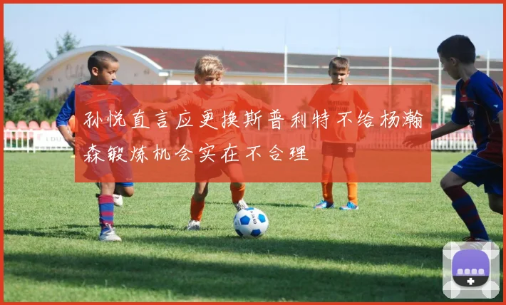 孙悦直言应更换斯普利特不给杨瀚森锻炼机会实在不合理