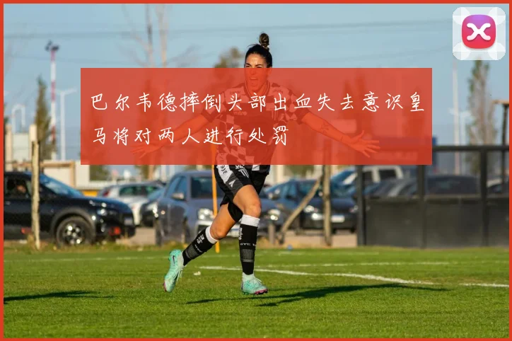 巴尔韦德摔倒头部出血失去意识皇马将对两人进行处罚