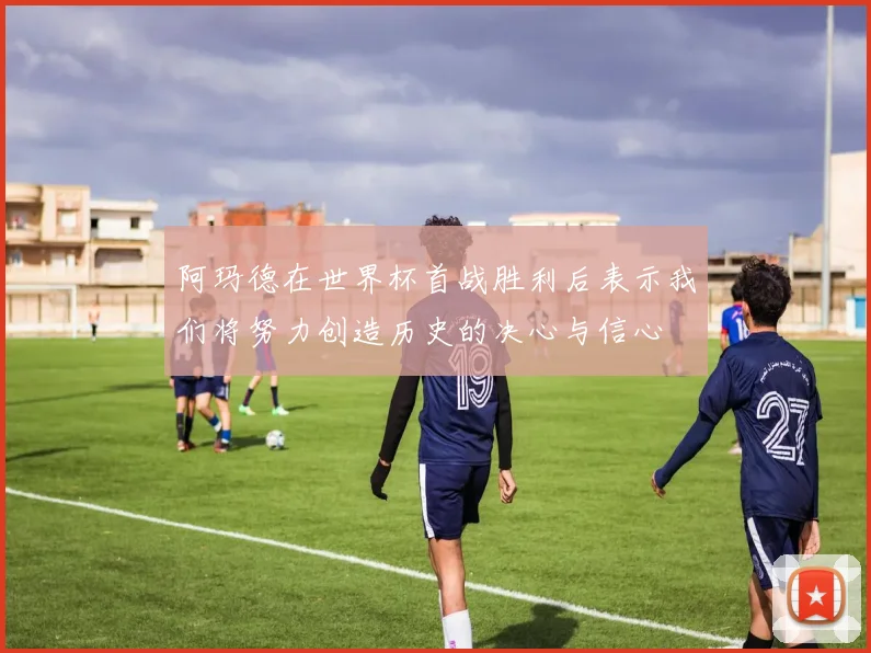 阿玛德在世界杯首战胜利后表示我们将努力创造历史的决心与信心