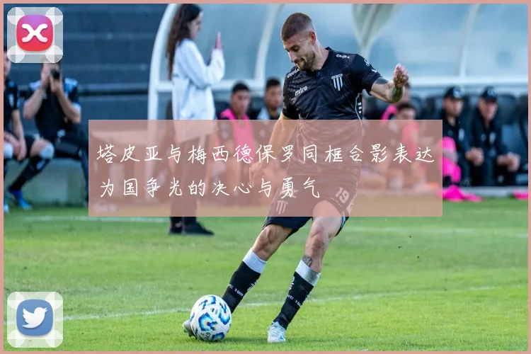 塔皮亚与梅西德保罗同框合影表达为国争光的决心与勇气