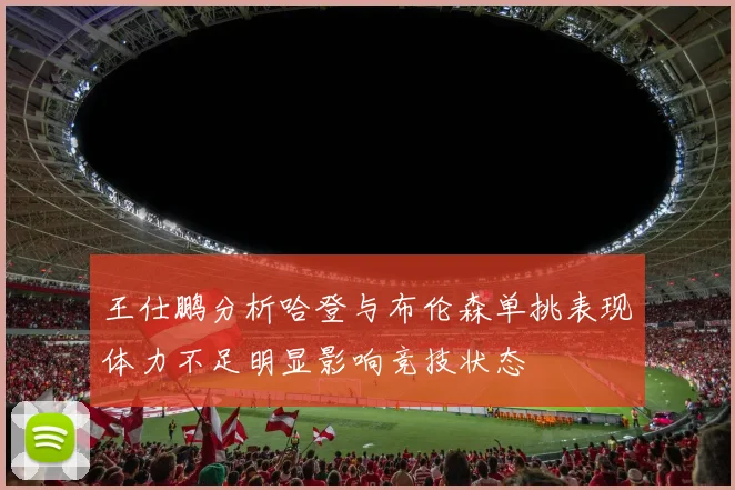 王仕鹏分析哈登与布伦森单挑表现体力不足明显影响竞技状态