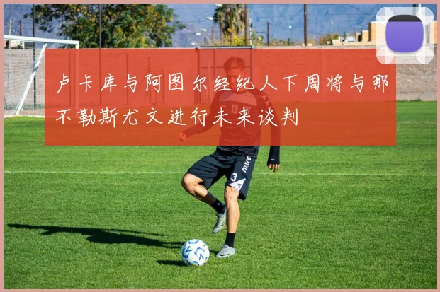 卢卡库与阿图尔经纪人下周将与那不勒斯尤文进行未来谈判