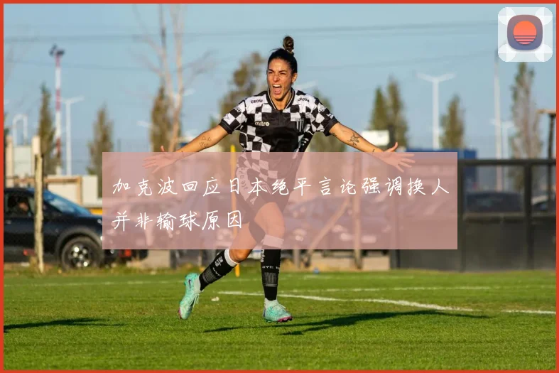 加克波回应日本绝平言论强调换人并非输球原因