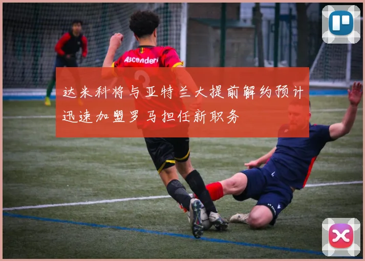 达米科将与亚特兰大提前解约预计迅速加盟罗马担任新职务