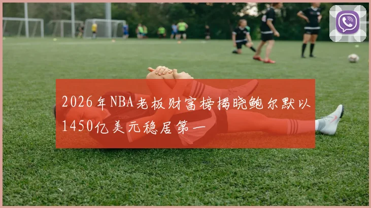 2026年NBA老板财富榜揭晓鲍尔默以1450亿美元稳居第一