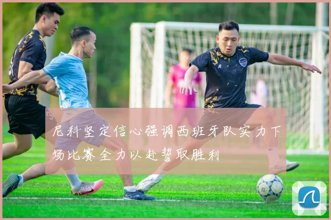 尼科坚定信心强调西班牙队实力下场比赛全力以赴誓取胜利