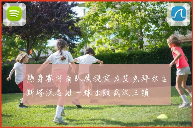 热身赛河南队展现实力艾克拜尔古斯塔沃各进一球击败武汉三镇