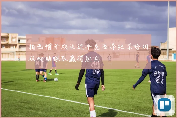 梅西帽子戏法追平克洛泽纪录哈姆双响助球队赢得胜利
