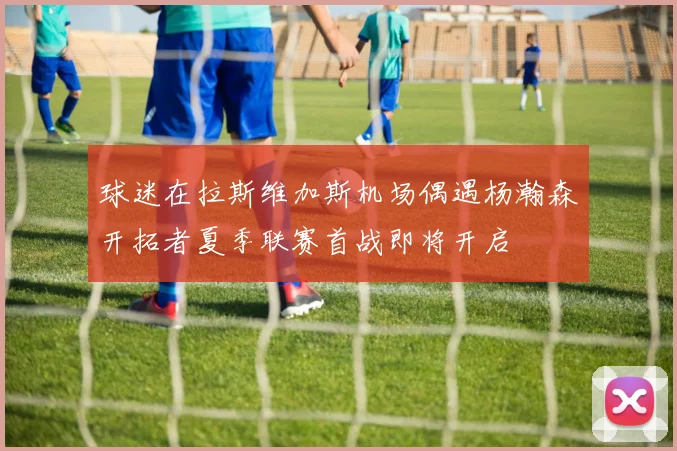 球迷在拉斯维加斯机场偶遇杨瀚森开拓者夏季联赛首战即将开启