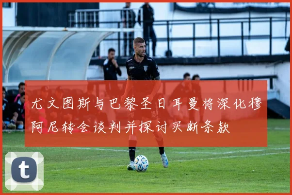尤文图斯与巴黎圣日耳曼将深化穆阿尼转会谈判并探讨买断条款